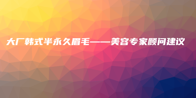 大厂韩式半永久眉毛——美容专家顾问建议插图