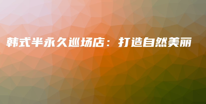 韩式半永久巡场店：打造自然美丽插图