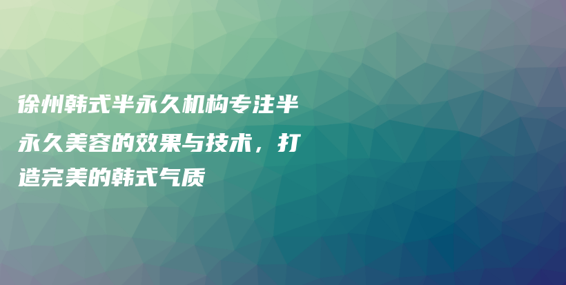 徐州韩式半永久机构专注半永久美容的效果与技术，打造完美的韩式气质插图