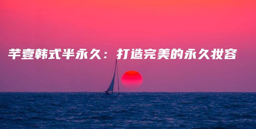 芊壹韩式半永久：打造完美的永久妆容插图