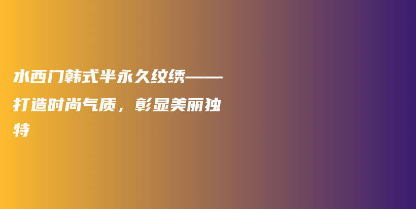 水西门韩式半永久纹绣——打造时尚气质，彰显美丽独特插图