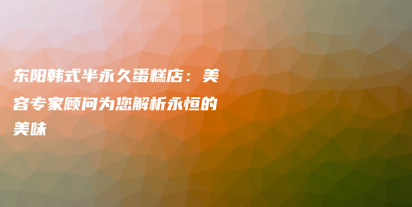 东阳韩式半永久蛋糕店：美容专家顾问为您解析永恒的美味插图
