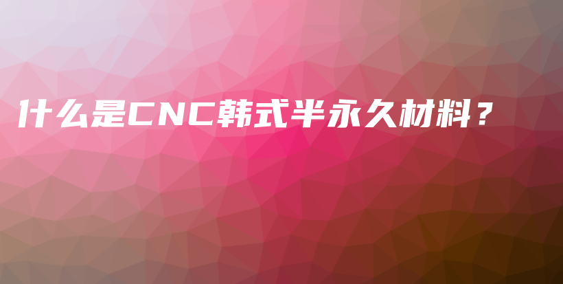什么是CNC韩式半永久材料？插图