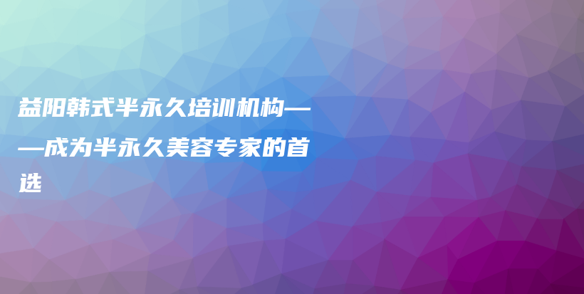 益阳韩式半永久培训机构——成为半永久美容专家的首选插图