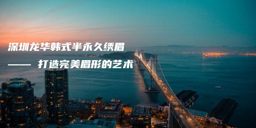 深圳龙华韩式半永久绣眉 —— 打造完美眉形的艺术插图