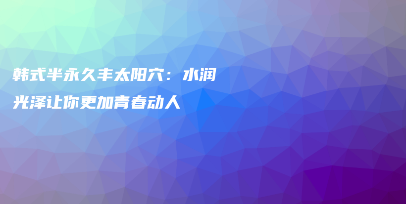 韩式半永久丰太阳穴：水润光泽让你更加青春动人插图