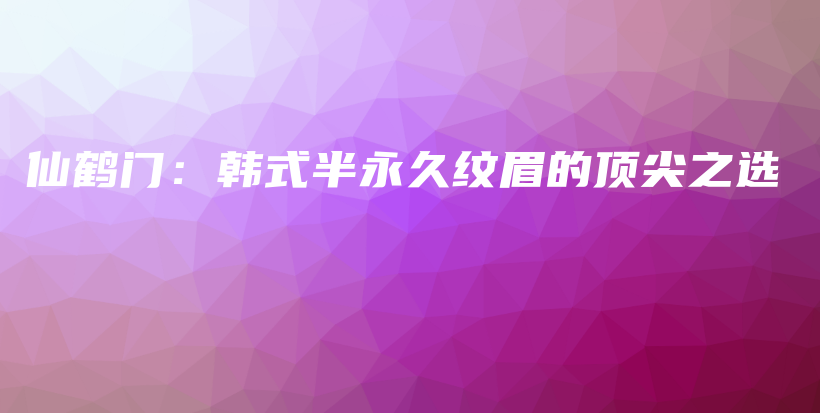 仙鹤门：韩式半永久纹眉的顶尖之选插图