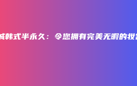 项城韩式半永久：令您拥有完美无暇的妆容