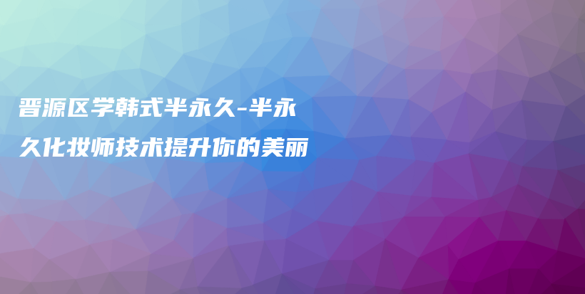 晋源区学韩式半永久-半永久化妆师技术提升你的美丽插图