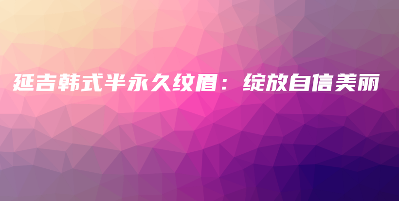 延吉韩式半永久纹眉：绽放自信美丽插图