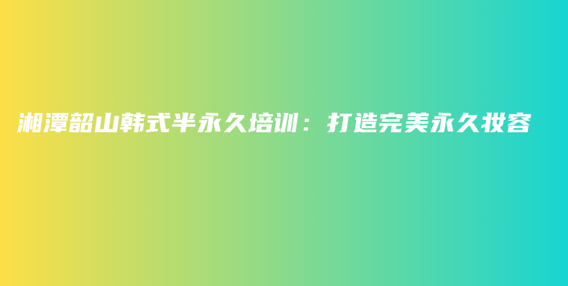 湘潭韶山韩式半永久培训：打造完美永久妆容插图