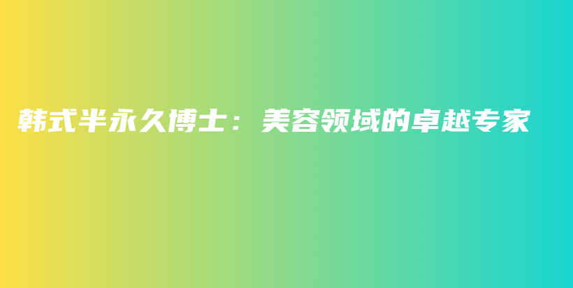 韩式半永久博士：美容领域的卓越专家插图