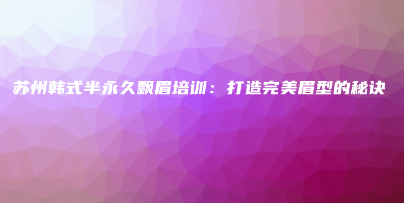 苏州韩式半永久飘眉培训：打造完美眉型的秘诀插图