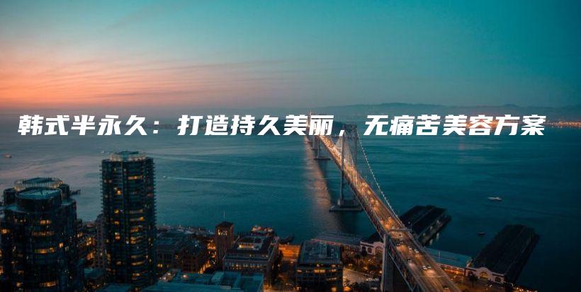 韩式半永久：打造持久美丽，无痛苦美容方案插图