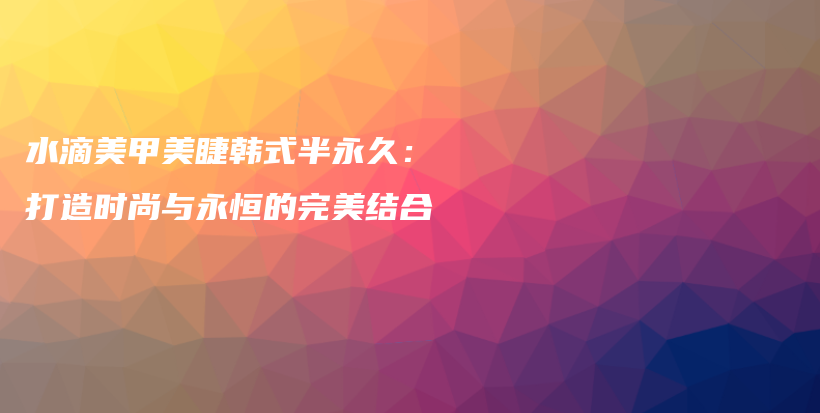 水滴美甲美睫韩式半永久：打造时尚与永恒的完美结合插图