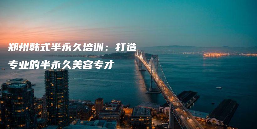 郑州韩式半永久培训：打造专业的半永久美容专才插图