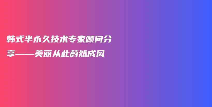 韩式半永久技术专家顾问分享——美丽从此蔚然成风插图