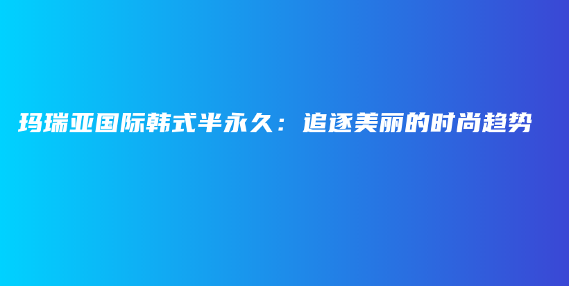玛瑞亚国际韩式半永久：追逐美丽的时尚趋势插图