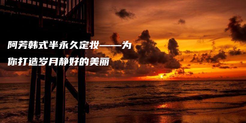阿芳韩式半永久定妆——为你打造岁月静好的美丽插图