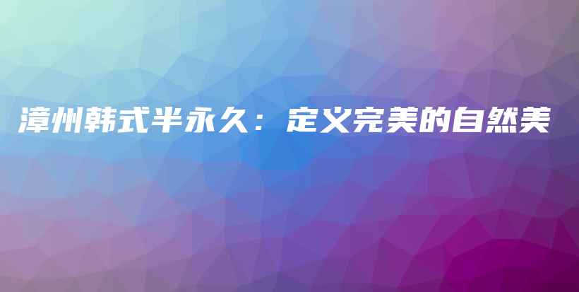 漳州韩式半永久：定义完美的自然美插图