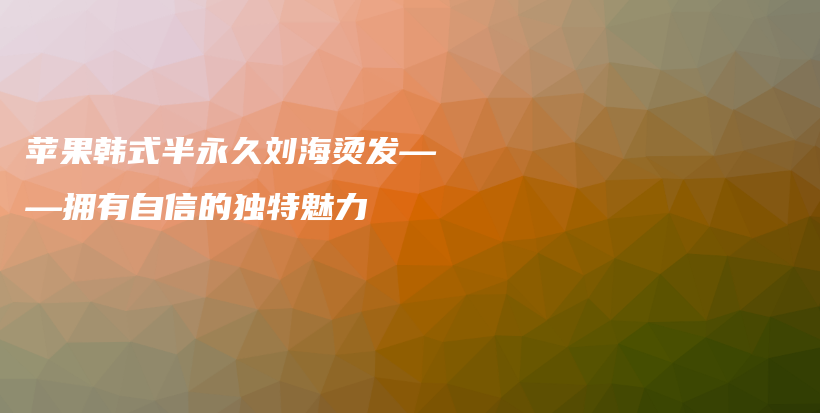 苹果韩式半永久刘海烫发——拥有自信的独特魅力插图