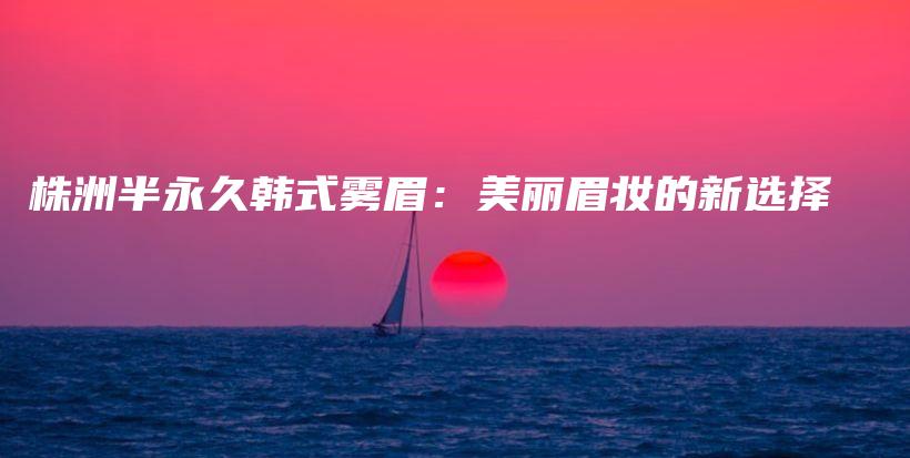 株洲半永久韩式雾眉：美丽眉妆的新选择插图