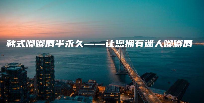 韩式嘟嘟唇半永久——让您拥有迷人嘟嘟唇插图