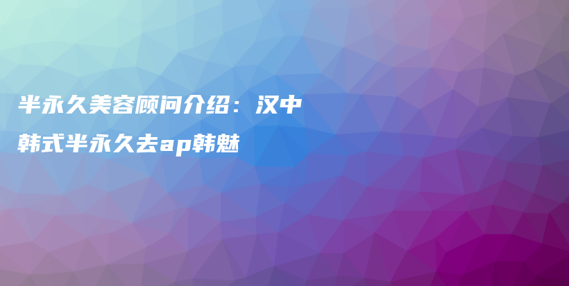 半永久美容顾问介绍：汉中韩式半永久去ap韩魅插图