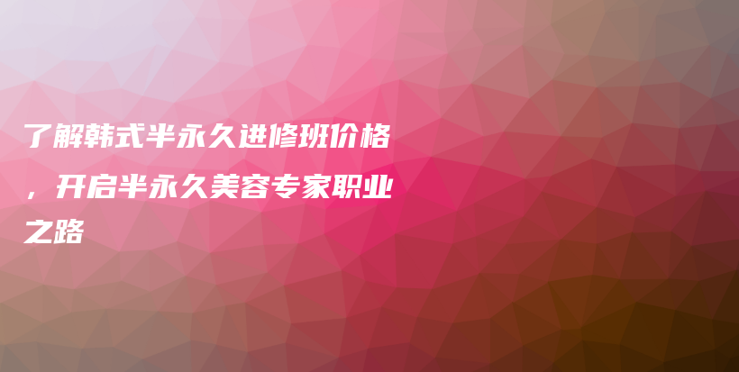 了解韩式半永久进修班价格，开启半永久美容专家职业之路插图