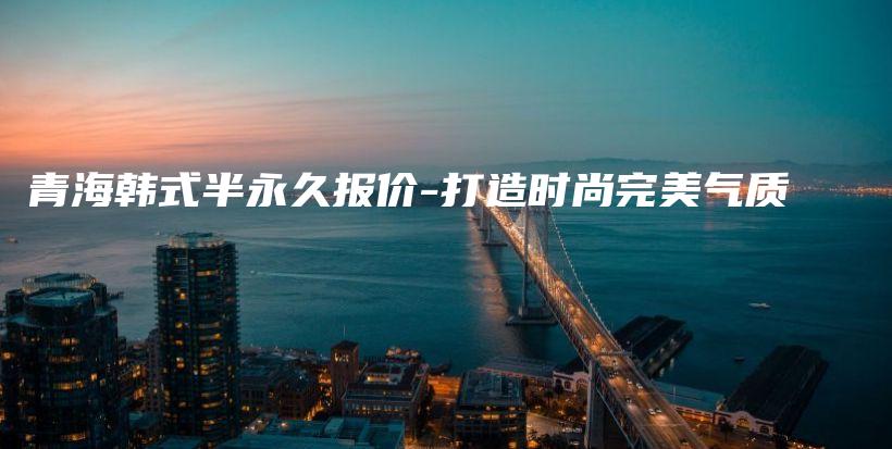 青海韩式半永久报价-打造时尚完美气质插图