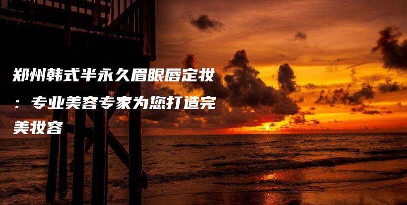 郑州韩式半永久眉眼唇定妆：专业美容专家为您打造完美妆容插图