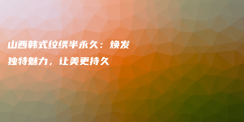山西韩式纹绣半永久：焕发独特魅力，让美更持久插图