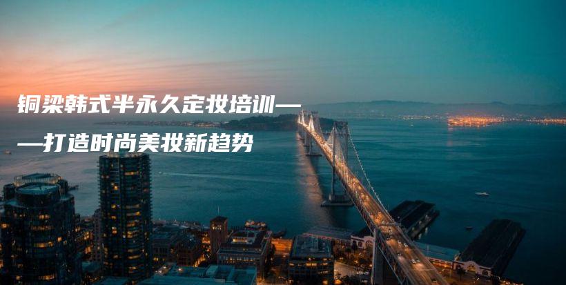 铜梁韩式半永久定妆培训——打造时尚美妆新趋势插图