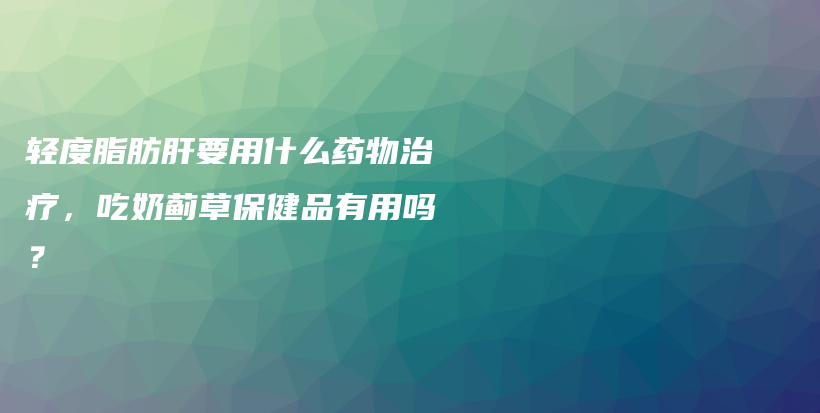 轻度脂肪肝要用什么药物治疗，吃奶蓟草保健品有用吗？插图