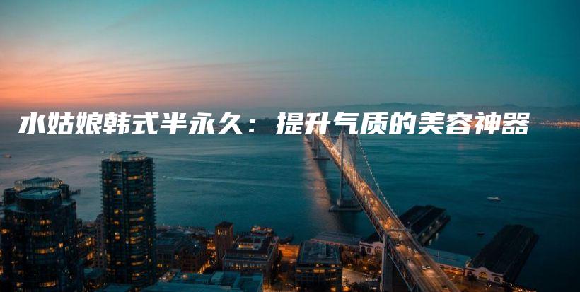 水姑娘韩式半永久：提升气质的美容神器插图