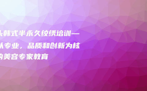 汕头韩式半永久纹绣培训——以专业，品质和创新为核心的美容专家教育