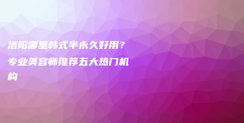洛阳哪里韩式半永久好用？专业美容师推荐五大热门机构插图