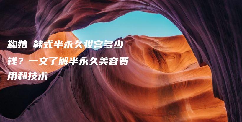 鞠婧祎韩式半永久妆容多少钱？一文了解半永久美容费用和技术插图