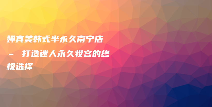 婵真美韩式半永久南宁店 – 打造迷人永久妆容的终极选择插图