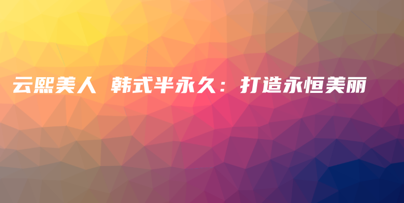 云熙美人 韩式半永久：打造永恒美丽插图