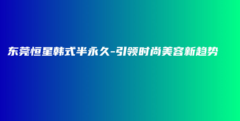 东莞恒星韩式半永久-引领时尚美容新趋势插图