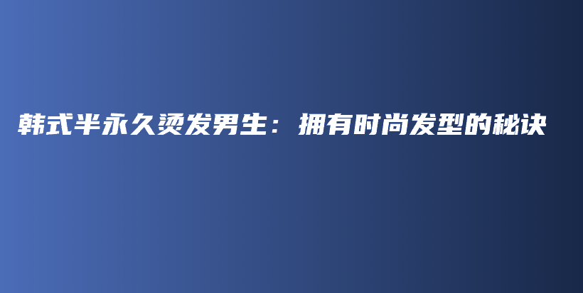韩式半永久烫发男生：拥有时尚发型的秘诀插图