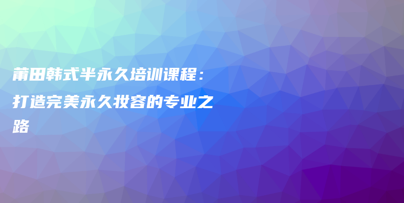 莆田韩式半永久培训课程：打造完美永久妆容的专业之路插图