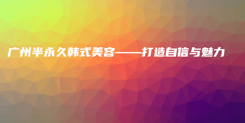 广州半永久韩式美容——打造自信与魅力插图