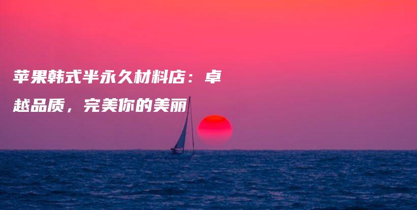 苹果韩式半永久材料店：卓越品质，完美你的美丽插图