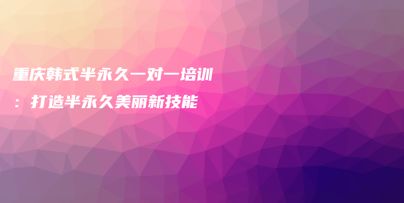 重庆韩式半永久一对一培训：打造半永久美丽新技能插图