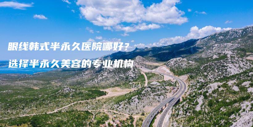 眼线韩式半永久医院哪好？选择半永久美容的专业机构插图