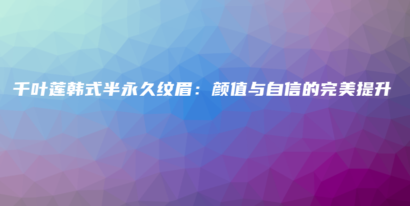 千叶莲韩式半永久纹眉：颜值与自信的完美提升插图