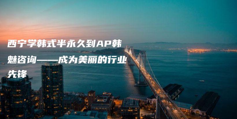 西宁学韩式半永久到AP韩魅咨询——成为美丽的行业先锋插图