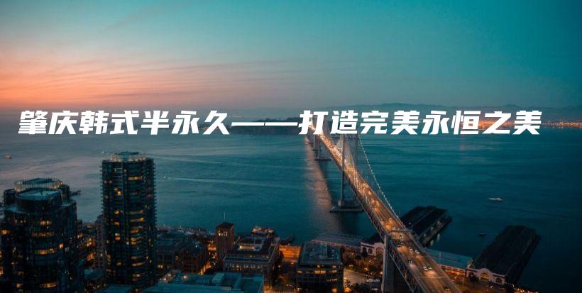 肇庆韩式半永久——打造完美永恒之美插图